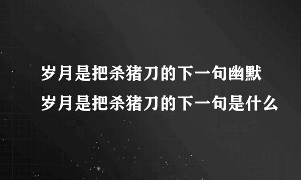 岁月是把杀猪刀的下一句幽默岁月是把杀猪刀的下一句是什么
