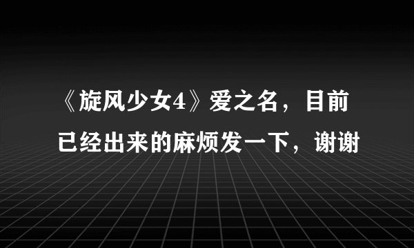 《旋风少女4》爱之名，目前已经出来的麻烦发一下，谢谢