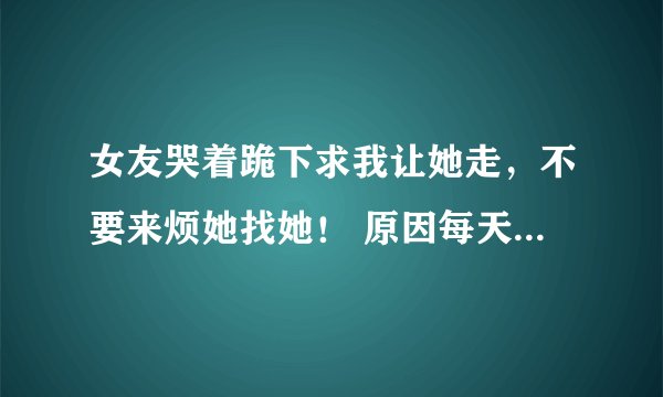 女友哭着跪下求我让她走，不要来烦她找她！ 原因每天下班都不很晚回来，打电话给她说在宿舍看电视等会回