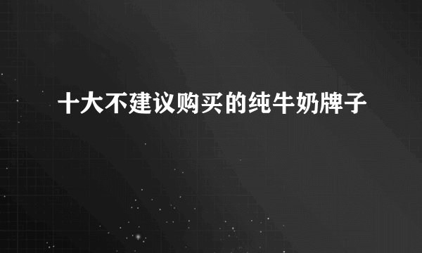 十大不建议购买的纯牛奶牌子