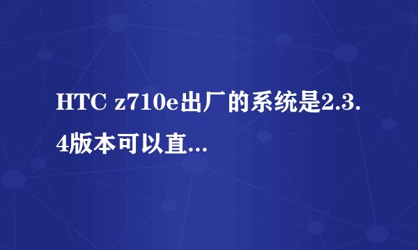 HTC z710e出厂的系统是2.3.4版本可以直接刷机4.0.3版本吗？不用任何步骤 直接在刷机精灵刷机可以吗？