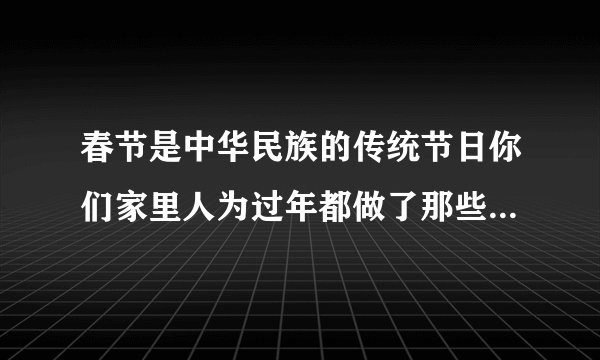 春节是中华民族的传统节日你们家里人为过年都做了那些准备工作，比如，爷爷，奶奶，爸爸，妈妈他们都做