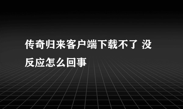 传奇归来客户端下载不了 没反应怎么回事