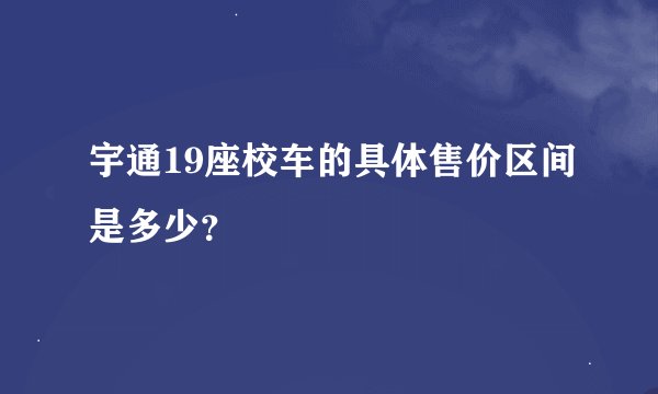 宇通19座校车的具体售价区间是多少？