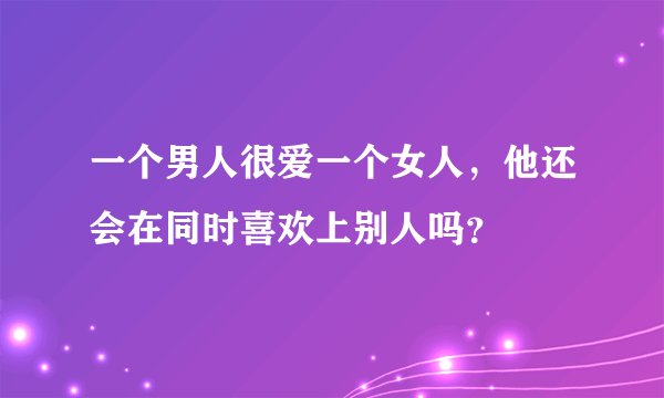 一个男人很爱一个女人，他还会在同时喜欢上别人吗？