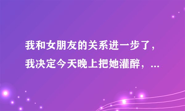 我和女朋友的关系进一步了，我决定今天晚上把她灌醉，然后上了她，我应该咋么玩她，