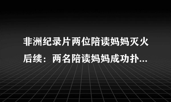 非洲纪录片两位陪读妈妈灭火后续：两名陪读妈妈成功扑灭火劫难，受伤需治疗