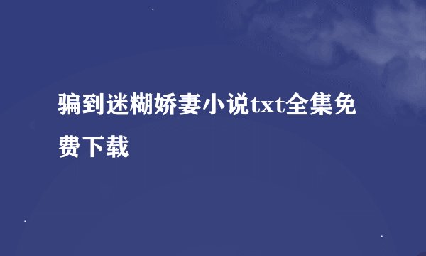 骗到迷糊娇妻小说txt全集免费下载