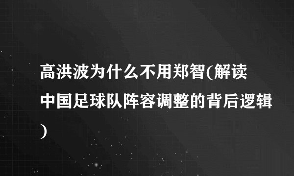 高洪波为什么不用郑智(解读中国足球队阵容调整的背后逻辑)