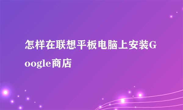 怎样在联想平板电脑上安装Google商店