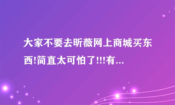 大家不要去昕薇网上商城买东西!简直太可怕了!!!有谁知道去哪里可以投诉吗?或者谁有遇到相似情况,给点意见?