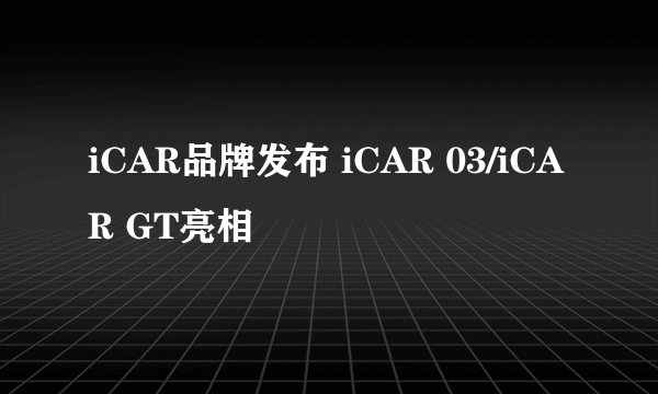 iCAR品牌发布 iCAR 03/iCAR GT亮相