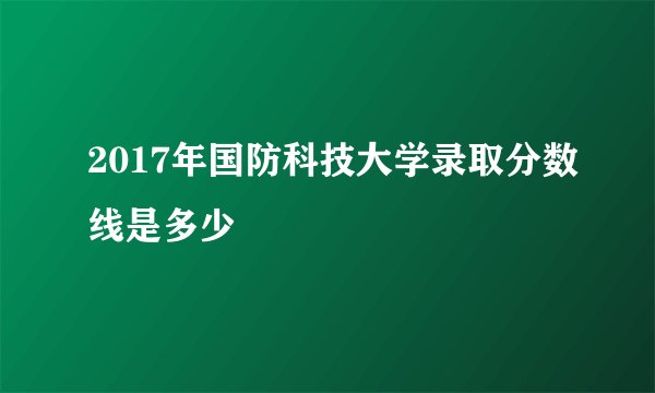2017年国防科技大学录取分数线是多少