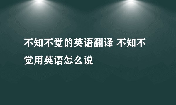 不知不觉的英语翻译 不知不觉用英语怎么说