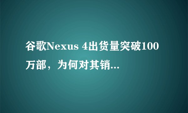 谷歌Nexus 4出货量突破100万部，为何对其销量表现满意？