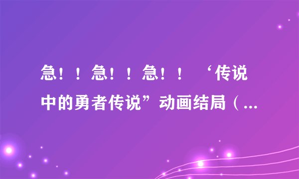 急！！急！！急！！ ‘传说中的勇者传说”动画结局（详细些），谢谢。