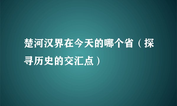 楚河汉界在今天的哪个省（探寻历史的交汇点）