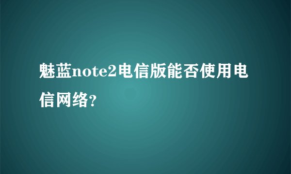魅蓝note2电信版能否使用电信网络？