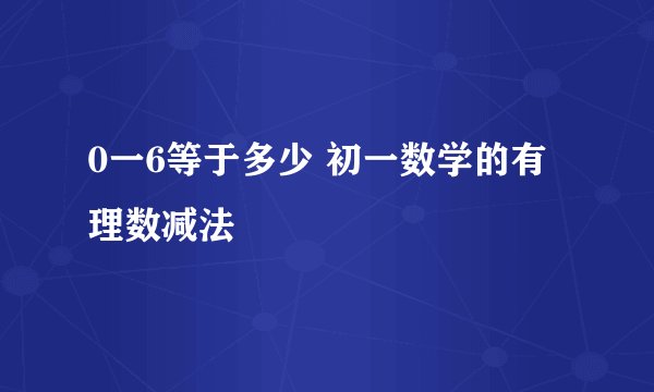 0一6等于多少 初一数学的有理数减法