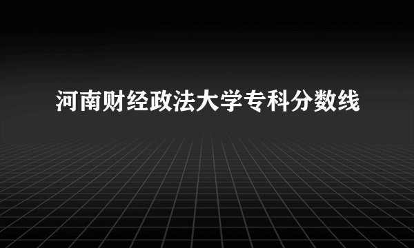 河南财经政法大学专科分数线