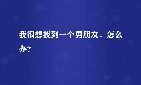 我很想找到一个男朋友，怎么办？