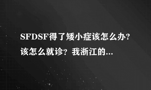 SFDSF得了矮小症该怎么办?该怎么就诊？我浙江的，这里有专业的医院吗？