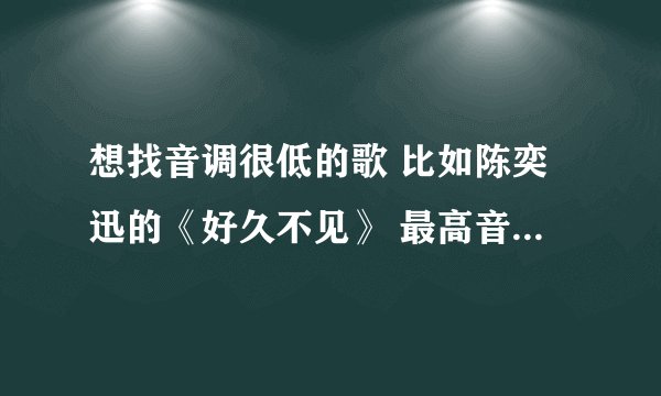 想找音调很低的歌 比如陈奕迅的《好久不见》 最高音部分请不要高于《十年》的最高音 越多越好 流行歌曲。
