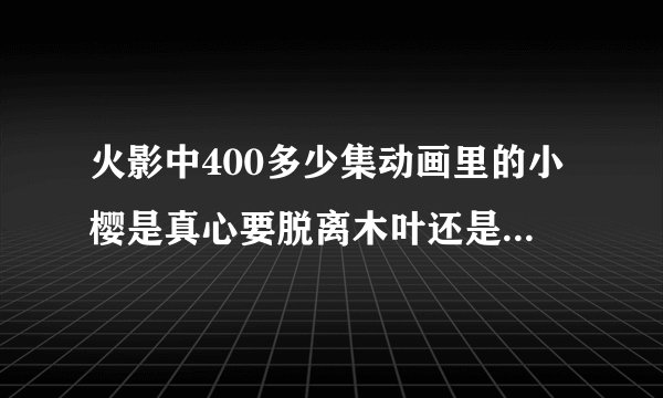 火影中400多少集动画里的小樱是真心要脱离木叶还是另有隐情？拜托各位大神