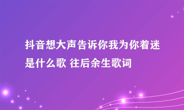 抖音想大声告诉你我为你着迷是什么歌 往后余生歌词