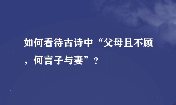 如何看待古诗中“父母且不顾，何言子与妻”？