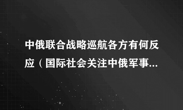 中俄联合战略巡航各方有何反应（国际社会关注中俄军事合作的新动向）