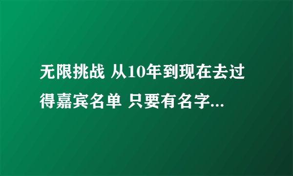 无限挑战 从10年到现在去过得嘉宾名单 只要有名字就好了 网上复制的就不要了 分不是问题