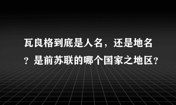 瓦良格到底是人名，还是地名？是前苏联的哪个国家之地区？