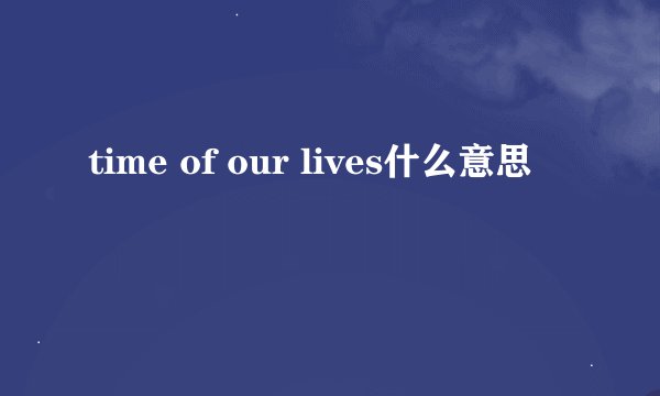 time of our lives什么意思