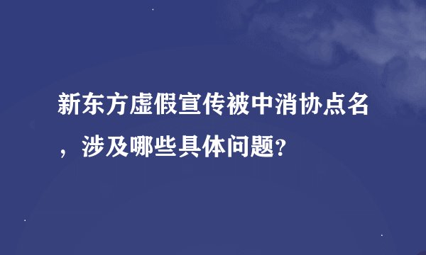 新东方虚假宣传被中消协点名，涉及哪些具体问题？