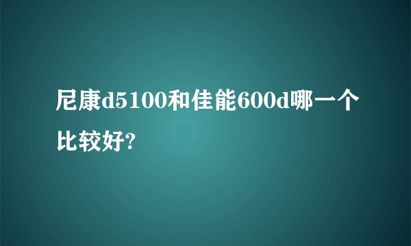 尼康d5100和佳能600d哪一个比较好?