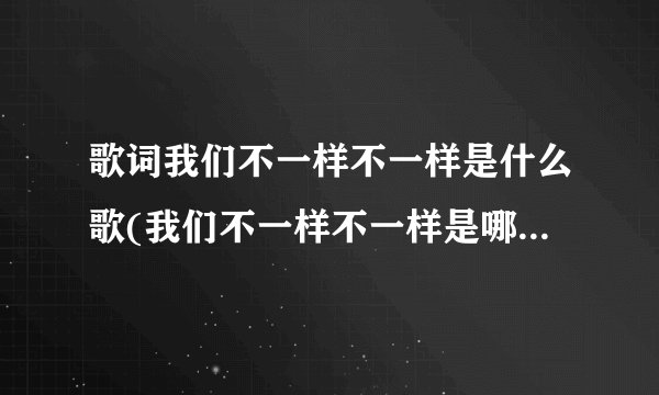 歌词我们不一样不一样是什么歌(我们不一样不一样是哪首歌曲的歌词)