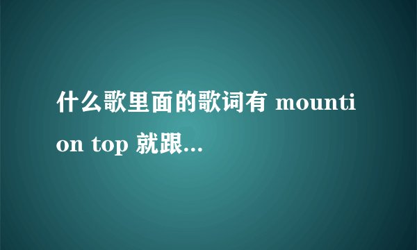 什么歌里面的歌词有 mountion top 就跟着一起来