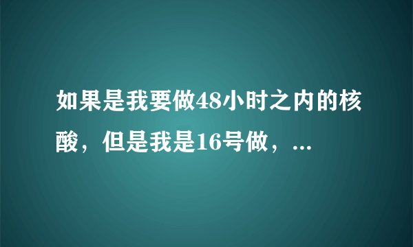 如果是我要做48小时之内的核酸，但是我是16号做，我18号拿核算纸质的回家，会超过时间吗？