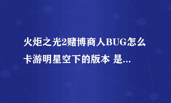火炬之光2赌博商人BUG怎么卡游明星空下的版本 是不是以前的BUG不好使了求最新BUG
