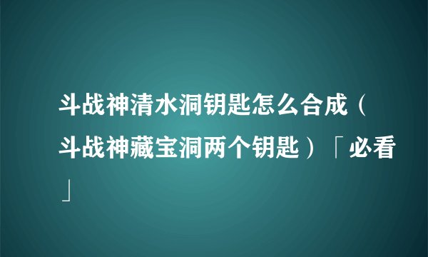 斗战神清水洞钥匙怎么合成（斗战神藏宝洞两个钥匙）「必看」