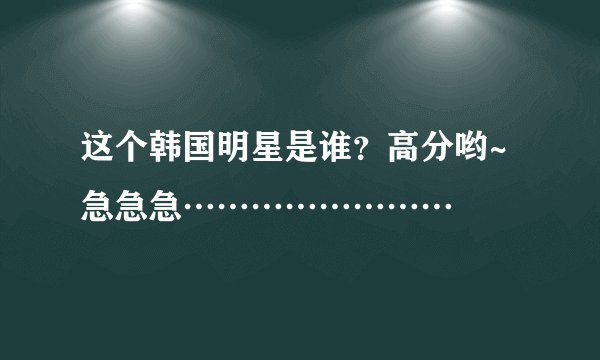 这个韩国明星是谁？高分哟~急急急……………………
