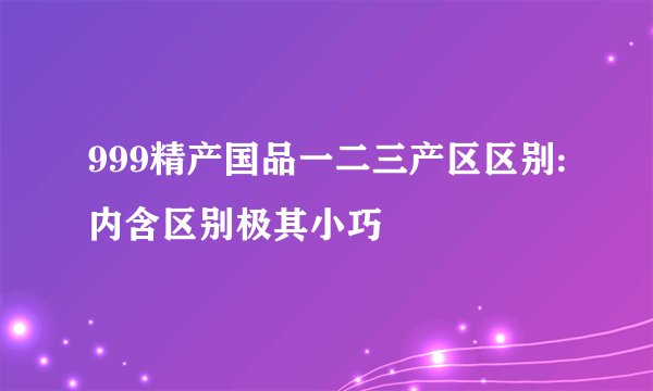 999精产国品一二三产区区别:内含区别极其小巧