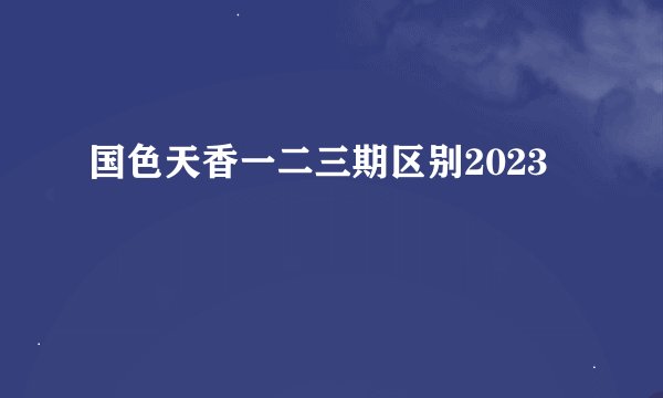 国色天香一二三期区别2023