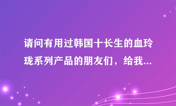 请问有用过韩国十长生的血玲珑系列产品的朋友们，给我介绍一下，怎么样