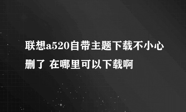 联想a520自带主题下载不小心删了 在哪里可以下载啊