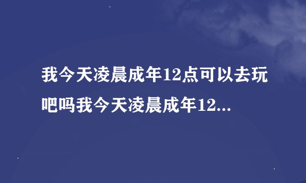 我今天凌晨成年12点可以去玩吧吗我今天凌晨成年12点可以去网吧吗