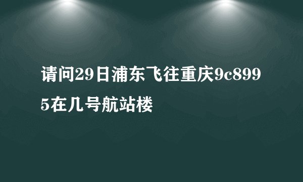 请问29日浦东飞往重庆9c8995在几号航站楼