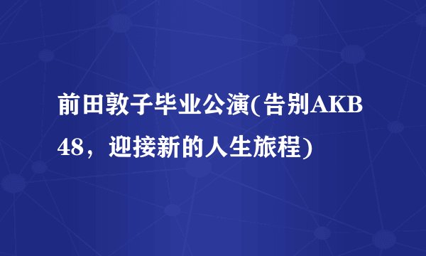 前田敦子毕业公演(告别AKB48，迎接新的人生旅程)