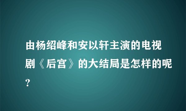 由杨绍峰和安以轩主演的电视剧《后宫》的大结局是怎样的呢？